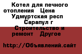 Котел для печного отопления › Цена ­ 3 100 - Удмуртская респ., Сарапул г. Строительство и ремонт » Другое   